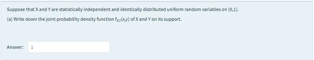 Suppose that X and Y are statistically independent and identically distributed uniform random variables on (0,1).
(a) Write down the joint probability density function fxy(x,y) of X and Y on its support.
Answer:
1
