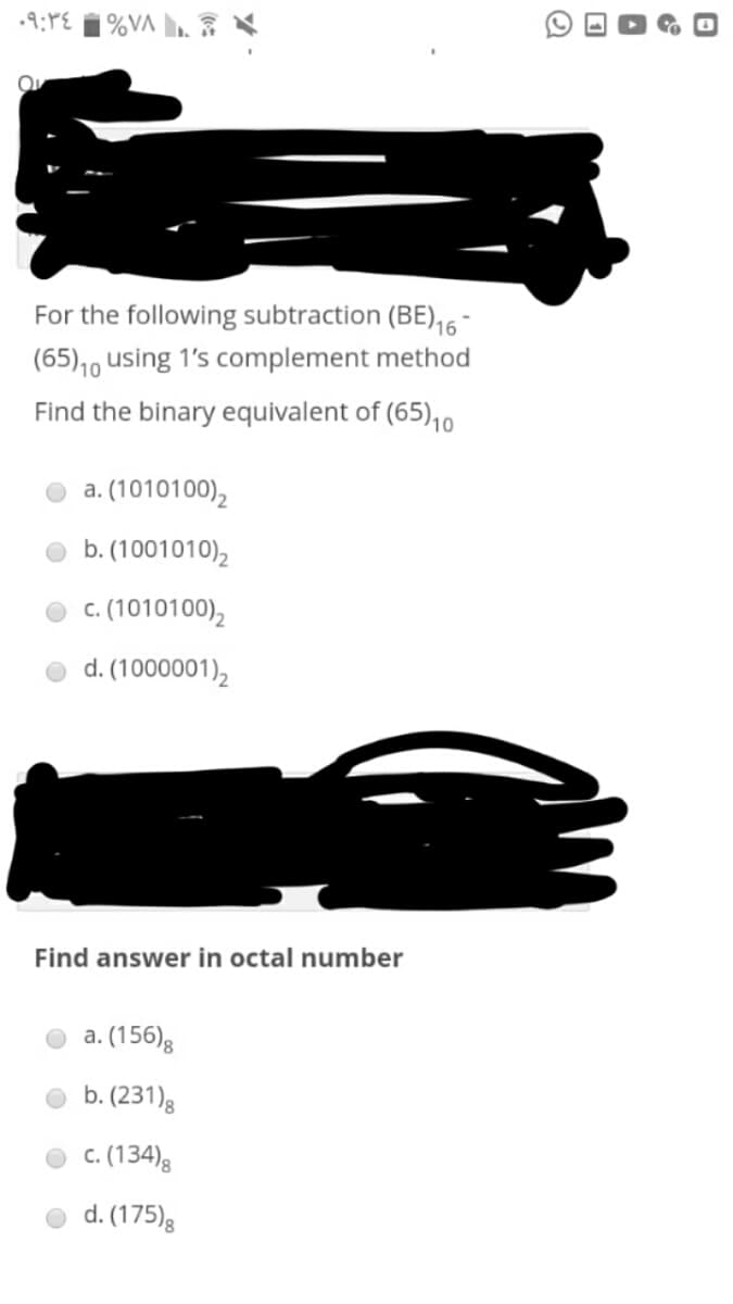 •9:PE 1%VA ».
For the following subtraction (BE),6
(65),0 using 1's complement method
Find the binary equivalent of (65),0
a. (1010100),
b. (1001010),
c. (1010100),
d. (1000001),
Find answer in octal number
a. (156)g
b. (231)g
c. (134)8
d. (175)8
