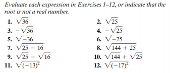 Evaluate each expression in Exercises 1-12, or indicate that the
root is not a real number.
1. V36
3. -V36
5. V-36
7. V25 - 16
9. V25 - Vi6
11. V(-13)
2. V25
4. - V25
6. V-25
8. V144 + 25
10. V144 + V25
12. V(-17)
