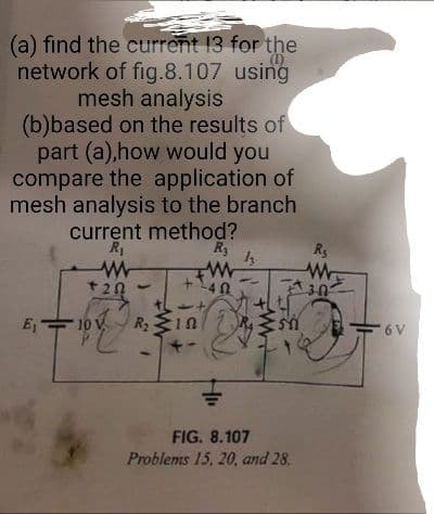 (a) find the current 13 for the
(1)
network of fig.8.107 using
mesh analysis
(b)based on the results of
part (a),how would you
compare the application of
mesh analysis to the branch
current method?
Ry
R1
Rs
+20
10 V
R 1n
6 V
FIG. 8.107
Problems 15, 20, and 28.
