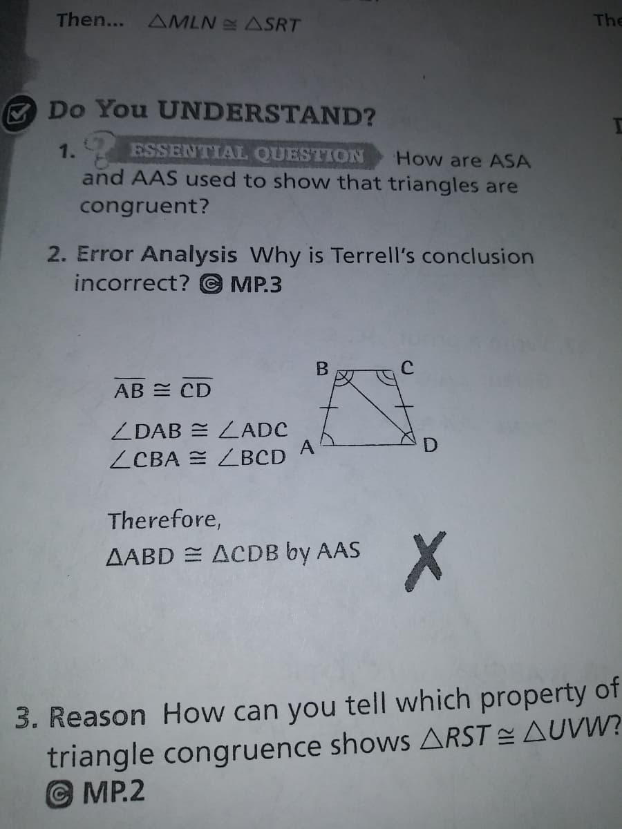 Then...
AMLN ASRT
The
A Do You UNDERSTAND?
1.
ESSENTIAL QUESTION
How are ASA
and AAS used to show that triangles are
congruent?
2. Error Analysis Why is Terrell's conclusion
incorrect? © MP.3
AB = CD
ZDAB = LADC
A
ZCBA = LBCD
Therefore,
AABD = ACDB by AAS
3. Reason How can you tell which property of
triangle congruence shows ARST AUVW?
© MP.2
