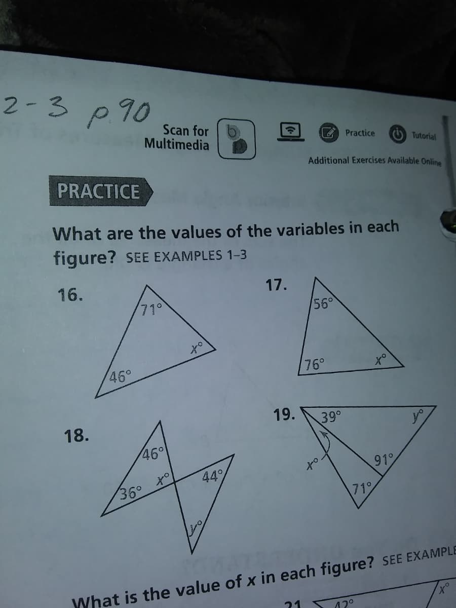 2-3 p90
Scan for
Multimedia
Practice
O Tutorial
Additional Exercises Available Online
PRACTICE
What are the values of the variables in each
figure? SEE EXAMPLES 1-3
16.
17.
71°
56°
46°
76°
18.
19.
39°
46°
91
44%
to
36°
71
What is the value of x in each figure? SEE EXAMPLE
21
12°
