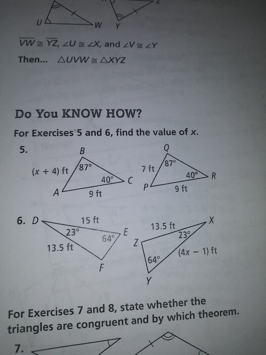 Y
VW YZ, ZU LX, and zV ZY
Then... AUVW AXYZ
Do You KNOW HOW?
For Exercises 5 and 6, find the value of x.
5.
(x + 4) ft
87°
87°
7 ft
40°
40°
R
A
9 ft
P.
9 ft
6. D
15 ft
13.5 ft
23
23°
64%
13.5 ft
(4х — 1) ft
64°
Y
For Exercises 7 and 8, state whether the
triangles are congruent and by which theorem.
7.
