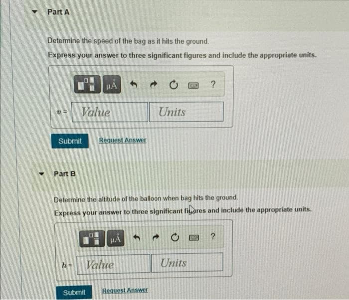 Part A
Determine the speed of the bag as it hits the ground.
Express your answer to three significant figures and include the appropriate units.
HA
Value
Units
Submit
Request Answer
Part B
Determine the altitude of the balloon when bag hits the ground.
Express your answer to three significant fiares and include the appropriate units.
HA
Value
Units
%3D
Submit
Request Answer
