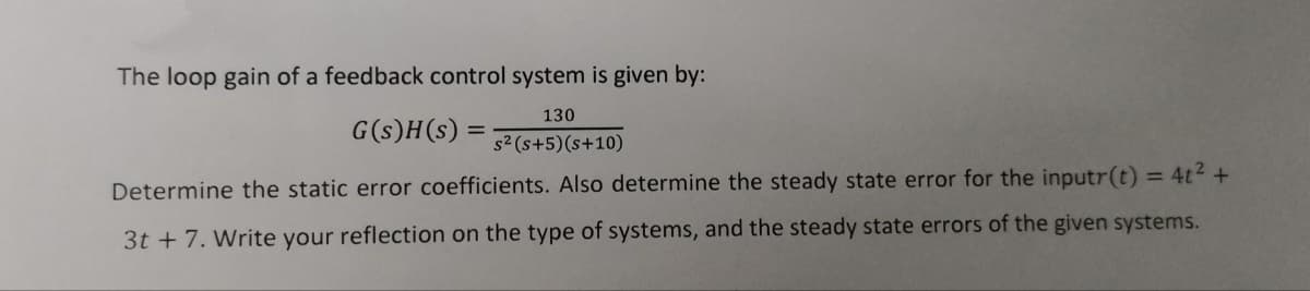 The loop gain of a feedback control system is given by:
130
G(s)H(s):
s2 (s+5)(s+10)
Determine the static error coefficients. Also determine the steady state error for the inputr(t) = 4t2 +
3t + 7. Write your reflection on the type of systems, and the steady state errors of the given systems.
