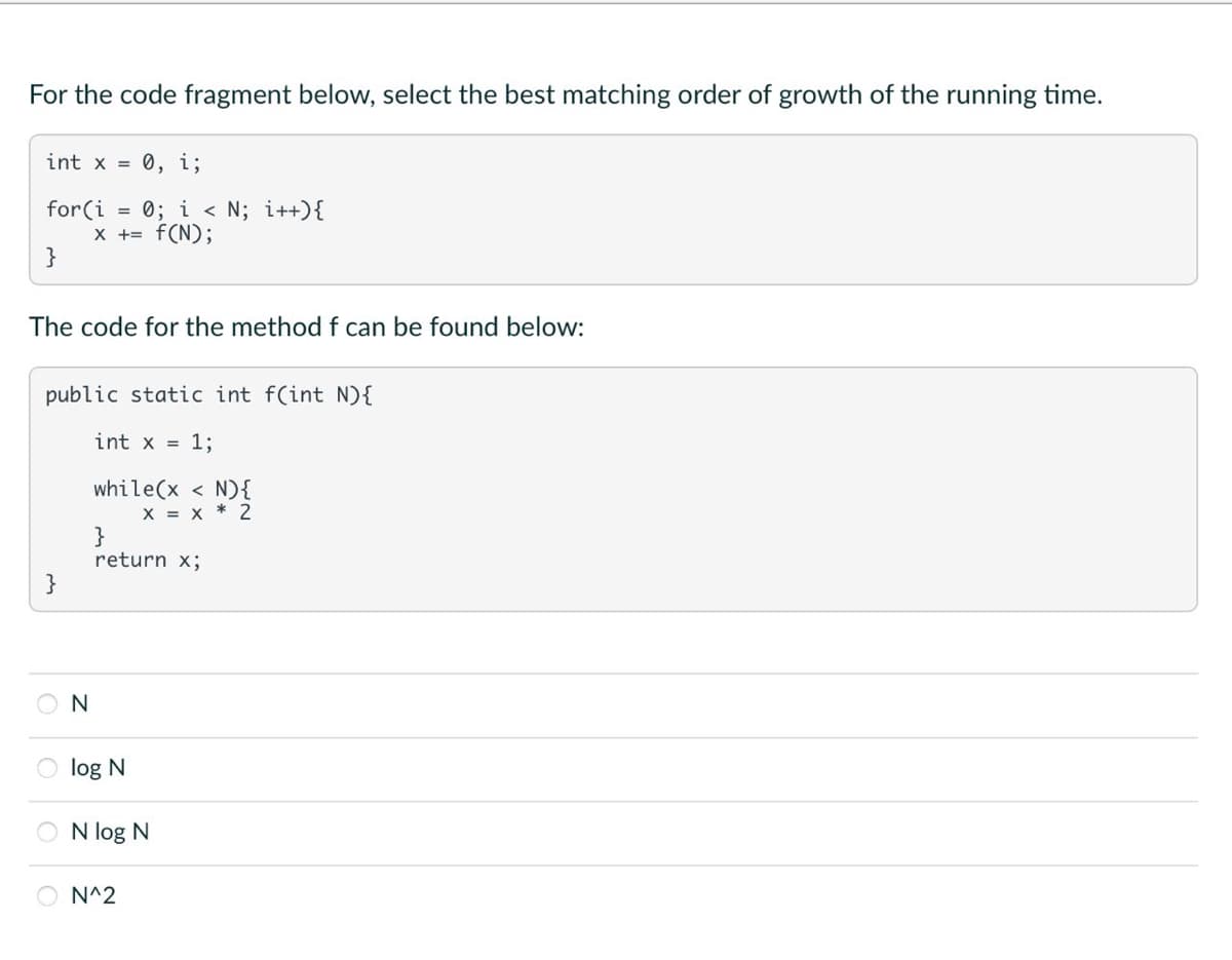 For the code fragment below, select the best matching order of growth of the running time.
int x = 0, i;
for(i 0; i< N; i++){
x += f(N);
}
The code for the method f can be found below:
public static int f(int N) {
int x = 1;
while(x < N) {
X = X 2
N
}
return x;
log N
N log N
N^2