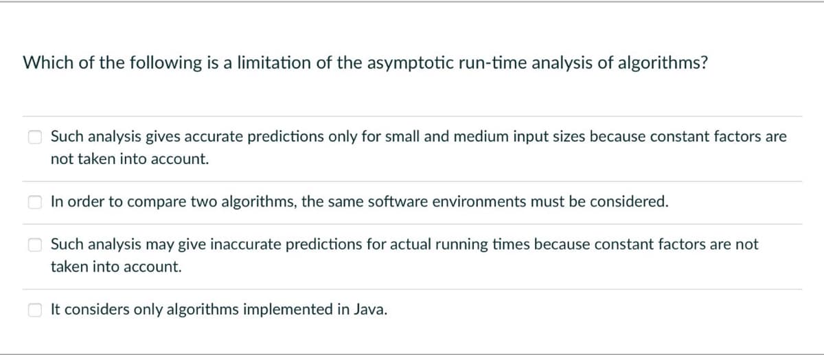 Which of the following is a limitation of the asymptotic run-time analysis of algorithms?
Such analysis gives accurate predictions only for small and medium input sizes because constant factors are
not taken into account.
In order to compare two algorithms, the same software environments must be considered.
Such analysis may give inaccurate predictions for actual running times because constant factors are not
taken into account.
It considers only algorithms implemented in Java.