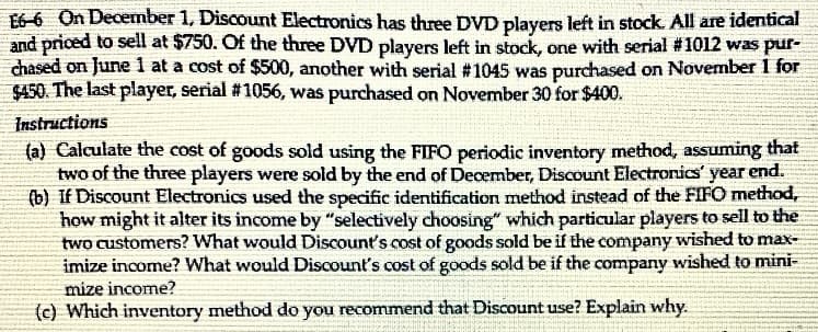 E6-6 On December 1, Discount Electronics has three DVD players left in stock. All are identical
and priced to sell at $750. Of the three DVD players left in stock, one with serial #1012 was pur-
chased on June 1 at a cost of $500, another with serial #1045 was purchased on November 1 for
$450. The last player, serial #1056, was purchased on November 30 for $400.
Instructions
(a) Calculate the cost of goods sold using the FIFO periodic inventory method, assuming that
two of the three players were sold by the end of December, Discount Electronics' year end.
(b) If Discount Electronics used the specific identification method instead of the FIFO method,
how might it alter its income by "selectively choosing" which particular players to sell to the
two customers? What would Discount's cost of goods sold be if the company wished to max-
imize income? What would Discount's cost of goods sold be if the company wished to mini-
mize income?
(c) Which inventory method do you recommend that Discount use? Explain why.