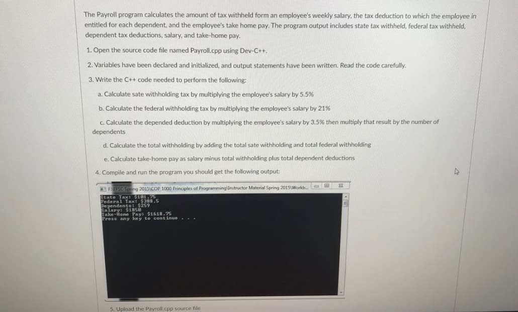 Pederax 388.5
The Payroll program calculates the amount of tax withheld form an employee's weekly salary, the tax deduction to which the employee in
entitled for each dependent, and the employee's take home pay. The program output includes state tax withheld, federal tax withheld,
dependent tax deductions, salary, and take-home pay.
1. Open the source code file named Payroll.cpp using Dev-C++.
2. Variables have been declared and initialized, and output statements have been written. Read the code carefully.
3. Write the C++ code needed to perform the following:
a. Calculate sate withholding tax by multiplying the employee's salary by 5.5%
b. Calculate the federal withholding tax by multiplying the employee's salary by 21%
c. Calculate the depended deduction by multiplying the employee's salary by 3.5% then multiply that result by the number of
dependents
d. Calculate the total withholding by adding the total sate withholding and total federal withholding
e. Calculate take-home pay as salary minus total withholding plus total dependent deductions
4. Compile and run the program you should get the following output:
FAEFSC Spring 2015COP 1000 Principles of ProgrammingInstructor Material Spring 2015\Workb. e
State
:$101.75
De pendents:-$259
Salary: $1850
Take-lone Pay: $1618.75
Press any key to continue..-
5. Upload the Payroll.cpp source file
