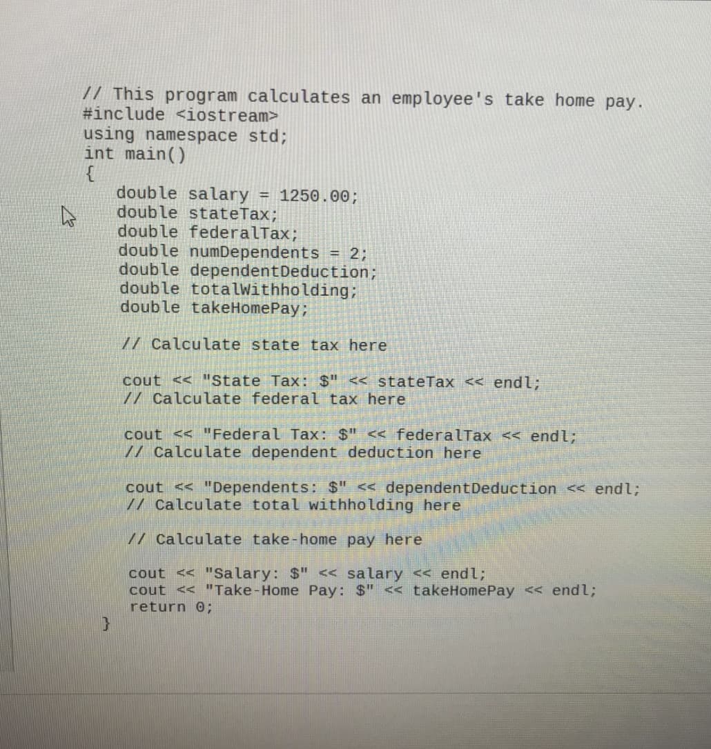 // This program calculates an employee's take home pay.
#include <iostream>
using namespace std;
int main()
{
double salary
doub le stateTax;
double federalTax;
double numDependents = 2;
double dependent Deduction;
double totalWithholding;
double takeHomePay;
= 1250.00;
// Calculate state tax here
cout << "State Tax: $" << stateTax << endl;
// Calculate federal tax here
cout << "Federal Tax: $" << federalTax << endl;
// Calculate dependent deduction here
cout << "Dependents: $" < dependentDeduction << endl;
// Calculate total withholding here
// Calculate take-home pay here
cout << "Salary: $" << salary << endl;
cout << "Take-Home Pay: $" << takeHomePay << endl;
return 0%;
