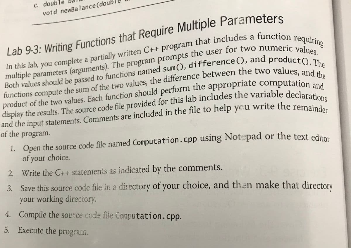 C. double
void newBalance (dou
Lab 9-3: Writing Functions that Require Multiple Parameters
a
multiple parameters (arguments). The program prompts the user for two numeric ve1uri
Both values should be passed to functions named sum(), difference(), and producaes,
functions compute the sum of the two values, the difference between the two values he
product of the two values. Each function should perform the appropriate computatione
a
and the input statements. Comments are included in the file to help you write the remain
of the program.
1. Open the source code file named Computation.cpp using Notepad or the text edita
of your choice.
2. Write the C++ statements as indicated by the comments.
3. Save this source code file in a directory of your choice, and then make that directory
your working directory.
4. Compile the source code file Computation.cpp.
5. Execute the program.
