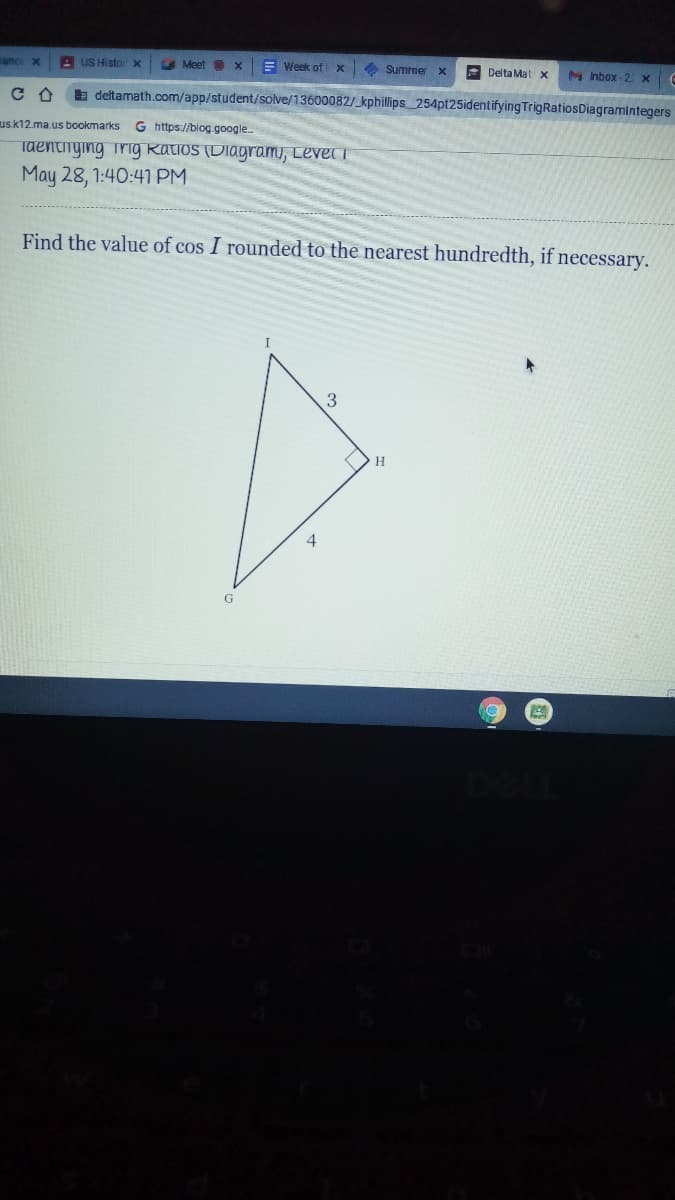 A US Histo
Meet X
E Week of
4 Summer
Delta Mat x
M Inbox-2X
E deltamath.com/app/student/solve/13600082/kphillips 254pt25identifying TrigRatiosDiagramintegers
usk12.ma.us bookmarks
G https://blog.google.
Taentinying Trig Katios (Diagram, Level i
May 28, 1:40:41 PM
Find the value of cos I rounded to the nearest hundredth, if necessary.
I
3
H.
G
