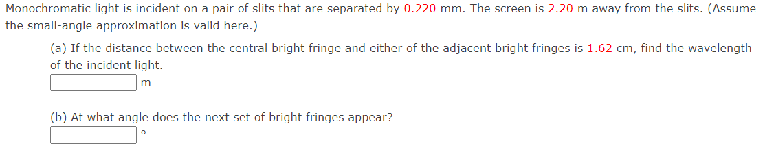 Monochromatic light is incident on a pair of slits that are separated by 0.220 mm. The screen is 2.20 m away from the slits. (Assume
the small-angle approximation is valid here.)
(a) If the distance between the central bright fringe and either of the adjacent bright fringes is 1.62 cm, find the wavelength
of the incident light.
m
(b) At what angle does the next set of bright fringes appear?