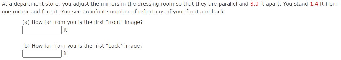 At a department store, you adjust the mirrors in the dressing room so that they are parallel and 8.0 ft apart. You stand 1.4 ft from
one mirror and face it. You see an infinite number of reflections of your front and back.
(a) How far from you is the first "front" image?
ft
(b) How far from you is the first "back" image?
ft