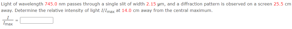 Light of wavelength 745.0 nm passes through a single slit of width 2.15 µm, and a diffraction pattern is observed on a screen 25.5 cm
away. Determine the relative intensity of light I/Imax at 14.0 cm away from the central maximum.
Imax