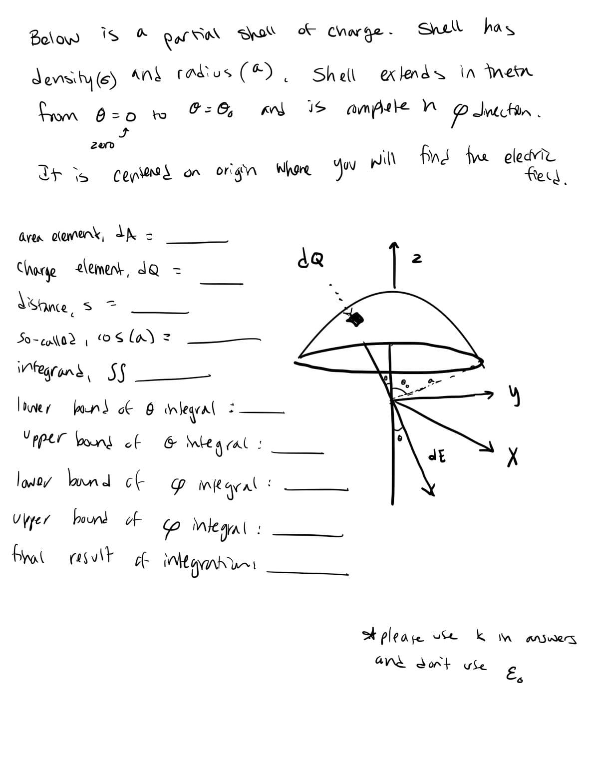 Below is a
Shell has
partial shell
density (6) and radius (a), shell extends in theta
from 0 = 0
0 = 06
and
It is
zero
to
S
area element, A C
charge element, dQ =
distance,
So-called, cos(a) =
integrand, SS
lower bound of o integral =
Upper bound of
centered on origin where you will find the eledriz
field.
& integral:
lower bound of s integral:
upper bound of
final
of charge.
& integral:
result of integrations
is complete n
dQ
2
1²
& direction.
9
dE
please use
and don't use
y
k in answers
E