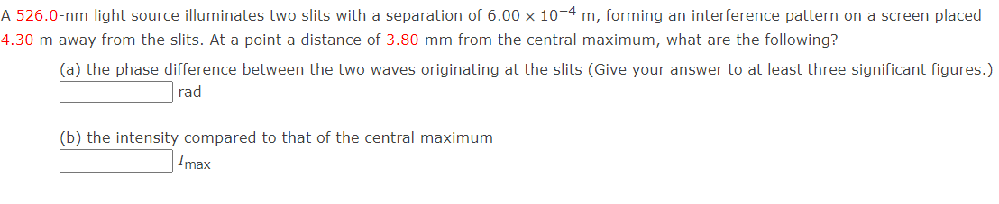 A 526.0-nm light source illuminates two slits with a separation of 6.00 x 10-4 m, forming an interference pattern on a screen placed
4.30 m away from the slits. At a point a distance of 3.80 mm from the central maximum, what are the following?
(a) the phase difference between the two waves originating at the slits (Give your answer to at least three significant figures.)
rad
(b) the intensity compared to that of the central maximum
Imax