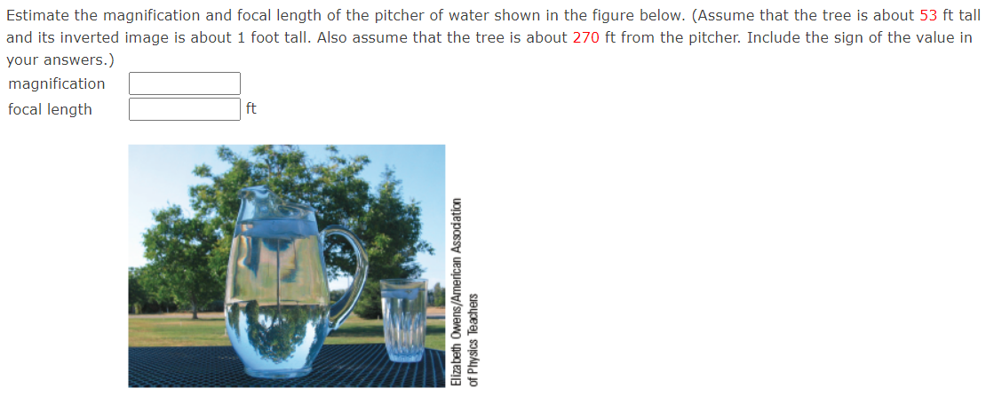 Estimate the magnification and focal length of the pitcher of water shown in the figure below. (Assume that the tree is about 53 ft tall
and its inverted image is about 1 foot tall. Also assume that the tree is about 270 ft from the pitcher. Include the sign of the value in
your answers.)
magnification
focal length
ft
Elizabeth Owens/American Association
of Physics Teachers