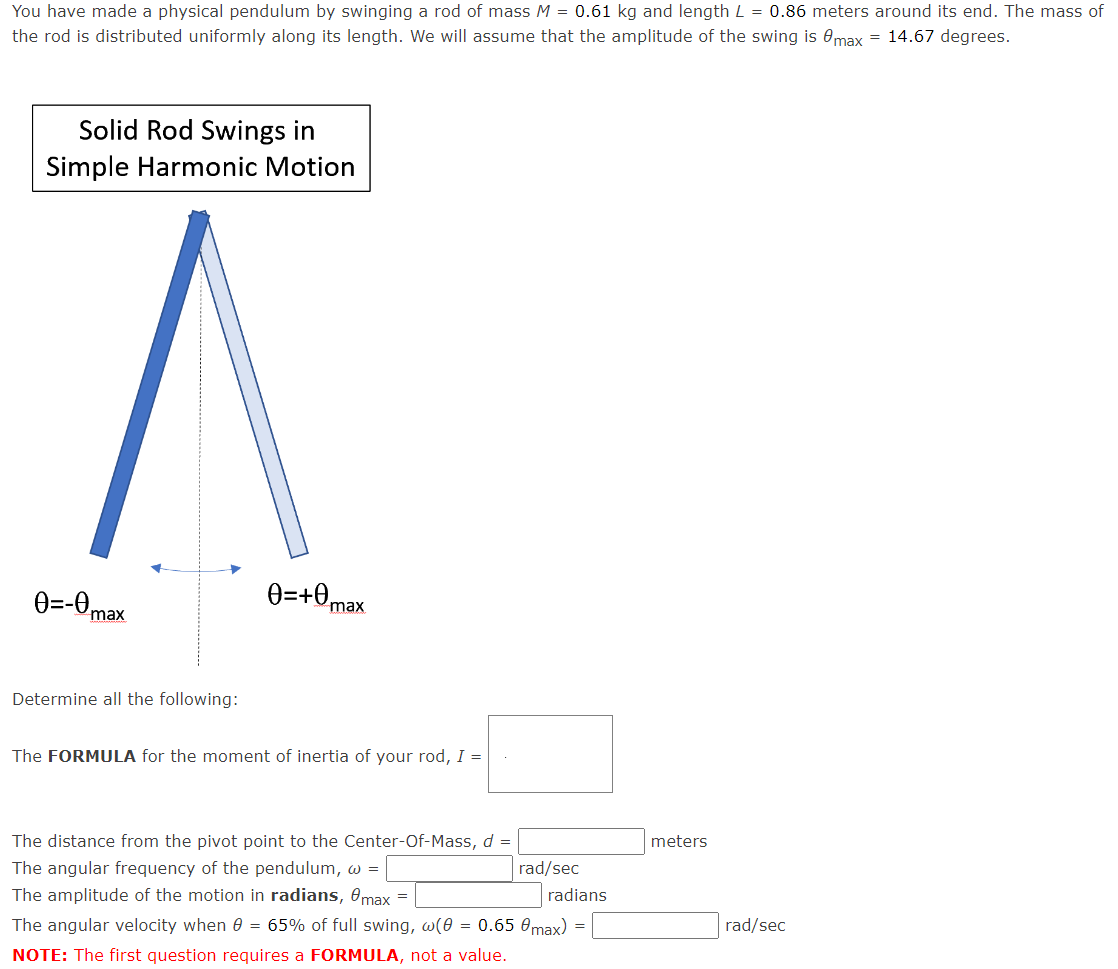 You have made a physical pendulum by swinging a rod of mass M = 0.61 kg and length L = 0.86 meters around its end. The mass of
the rod is distributed uniformly along its length. We will assume that the amplitude of the swing is max = 14.67 degrees.
Solid Rod Swings in
Simple Harmonic Motion
Ө=-0max
Determine all the following:
0=+0₁
max
The FORMULA for the moment of inertia of your rod, I =
The distance from the pivot point to the Center-Of-Mass, d =
The angular frequency of the pendulum, w =
The amplitude of the motion in radians, 8max =
The angular velocity when 0 = 65% of full swing, w(0 = 0.65 0max)
NOTE: The first question requires a FORMULA, not a value.
rad/sec
radians
=
meters
rad/sec