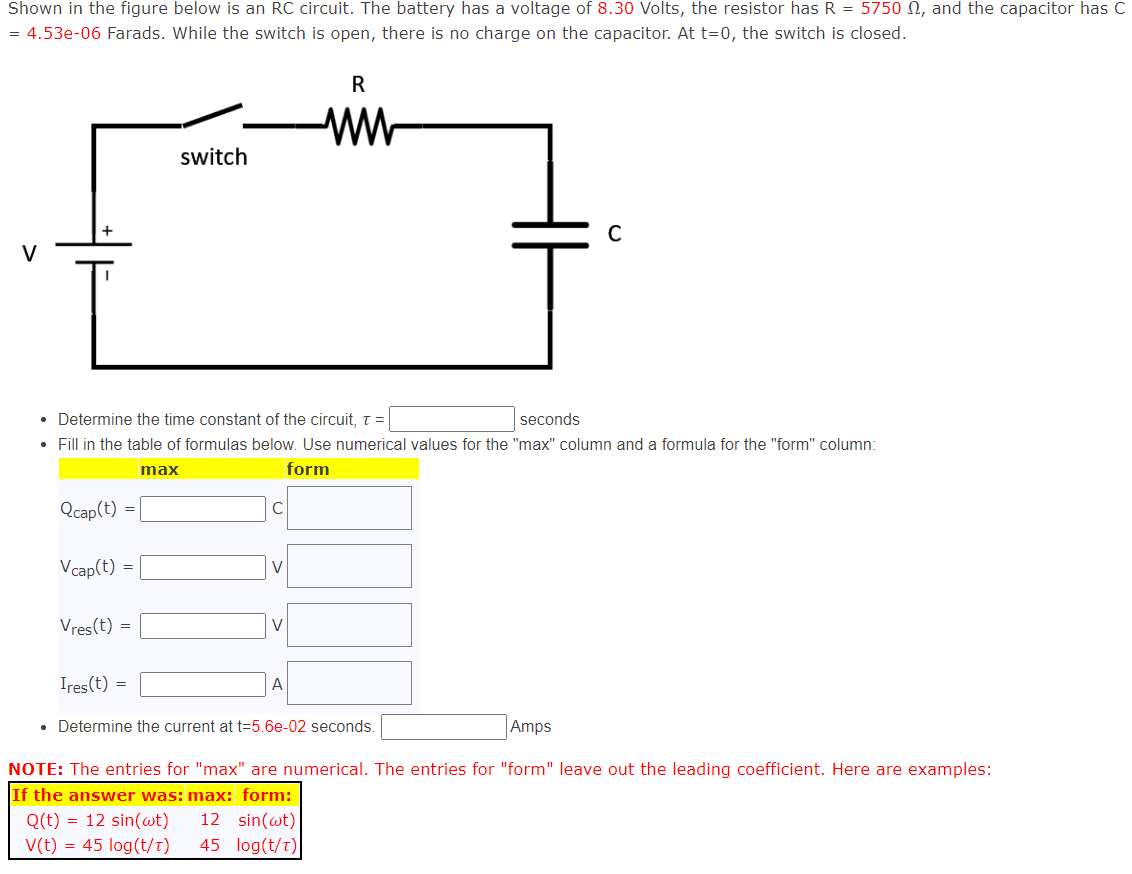 Shown in the figure below is an RC circuit. The battery has a voltage of 8.30 Volts, the resistor has R = 5750, and the capacitor has C
= 4.53e-06 Farads. While the switch is open, there is no charge on the capacitor. At t=0, the switch is closed.
Qcap(t) =
Vcap(t) =
Vres(t)
• Determine the time constant of the circuit, T =
seconds
•
Fill in the table of formulas below. Use numerical values for the "max" column and a formula for the "form" column:
form
=
Ires(t) =
switch
max
с
V
V
R
www
A
C
• Determine the current at t=5.6e-02 seconds.
Amps
NOTE: The entries for "max" are numerical. The entries for "form" leave out the leading coefficient. Here are examples:
If the answer was: max: form:
Q(t) = 12 sin(wt) 12 sin(wt)
V(t) = 45 log(t/T)
45 log(t/T)