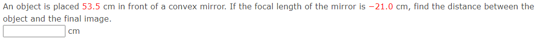 An object is placed 53.5 cm in front of a convex mirror. If the focal length of the mirror is -21.0 cm, find the distance between the
object and the final image.
cm