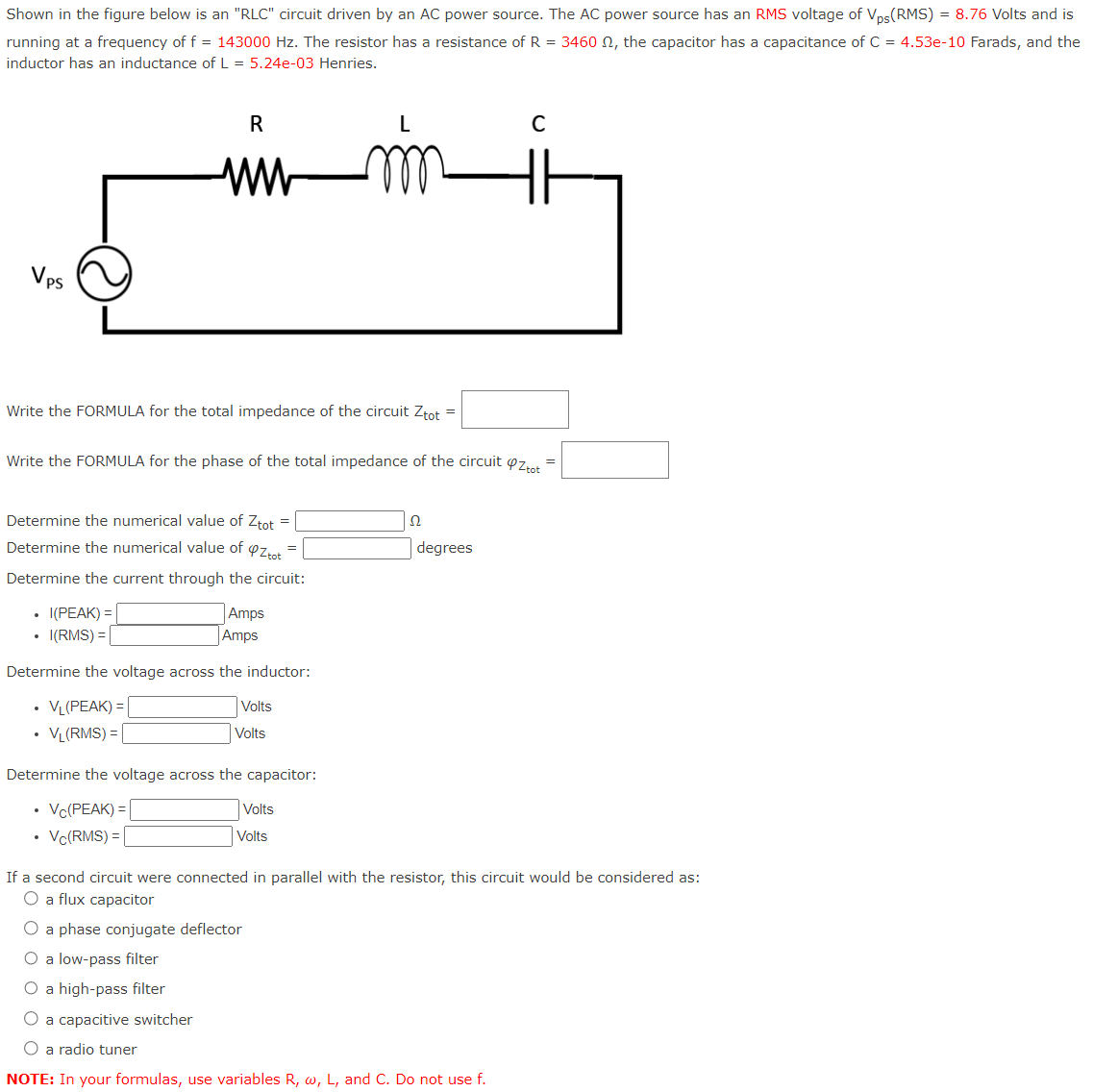 Shown in the figure below is an "RLC" circuit driven by an AC power source. The AC power source has an RMS voltage of Vps(RMS) = 8.76 Volts and is
running at a frequency of f = 143000 Hz. The resistor has a resistance of R = 3460 , the capacitor has a capacitance of C = 4.53e-10 Farads, and the
inductor has an inductance of L = 5.24e-03 Henries.
Vps
Write the FORMULA for the total impedance of the circuit Ztot =
R
ww
Write the FORMULA for the phase of the total impedance of the circuit ztot
Determine the numerical value of Ztot =
Determine the numerical value of OZ tot
=
Determine the current through the circuit:
I(PEAK) =
I(RMS) =
.
Amps
Amps
Determine the voltage across the inductor:
VL (PEAK) =
VL(RMS) =
Volts
Volts
Determine the voltage across the capacitor:
Vc(PEAK) =
Vc(RMS) =
Volts
Volts
22
degrees
C
If a second circuit were connected in parallel with the resistor, this circuit would be considered as:
O a flux capacitor
O a phase conjugate deflector
O a low-pass filter
O a high-pass filter
O a capacitive switcher
O a radio tuner
NOTE: In your formulas, use variables R, w, L, and C. Do not use f.