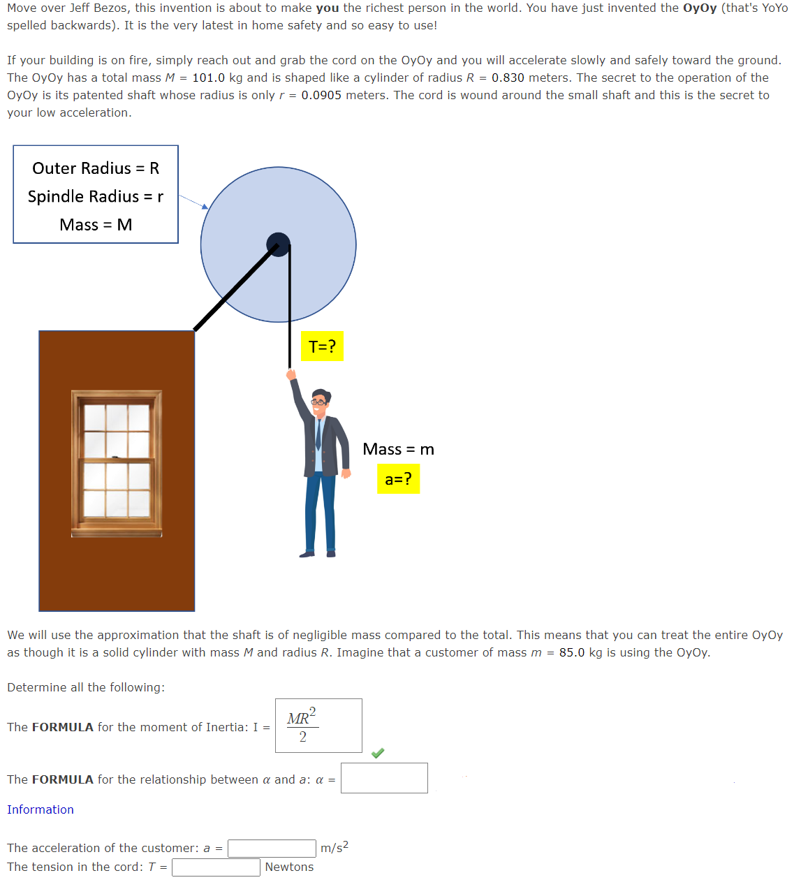 Move over Jeff Bezos, this invention is about to make you the richest person in the world. You have just invented the OyOy (that's YoYo
spelled backwards). It is the very latest in home safety and so easy to use!
If your building is on fire, simply reach out and grab the cord on the OyOy and you will accelerate slowly and safely toward the ground.
The OyOy has a total mass M = 101.0 kg and is shaped like a cylinder of radius R = 0.830 meters. The secret to the operation of the
OyOy is its patented shaft whose radius is only r = 0.0905 meters. The cord is wound around the small shaft and this is the secret to
your low acceleration.
Outer Radius = R
Spindle Radius = r
Mass = M
Determine all the following:
We will use the approximation that the shaft is of negligible mass compared to the total. This means that you can treat the entire OyOy
as though it is a solid cylinder with mass M and radius R. Imagine that a customer of mass m = 85.0 kg is using the OyOy.
The FORMULA for the moment of Inertia: I =
T=?
Information
The FORMULA for the relationship between a and a: a =
The acceleration of the customer: a =
The tension in the cord: T =
MR²
2
Newtons
Mass = m
a=?
m/s²