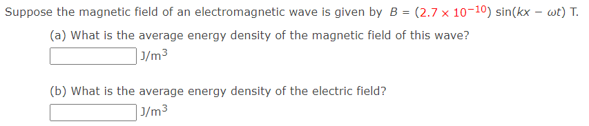 Suppose the magnetic field of an electromagnetic wave is given by B = (2.7 x 10-10) sin(kx - wt) T.
(a) What is the average energy density of the magnetic field of this wave?
J/m³
(b) What is the average energy density of the electric field?
J/m³