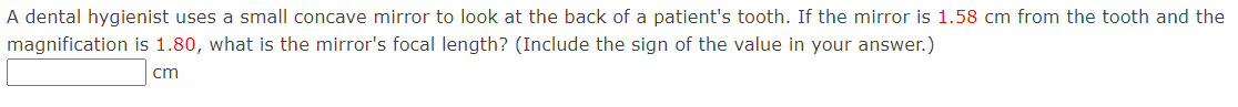 A dental hygienist uses a small concave mirror to look at the back of a patient's tooth. If the mirror is 1.58 cm from the tooth and the
magnification is 1.80, what is the mirror's focal length? (Include the sign of the value in your answer.)
cm