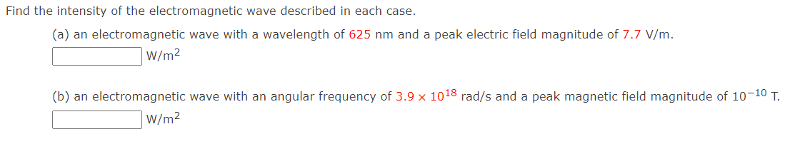 Find the intensity of the electromagnetic wave described in each case.
(a) an electromagnetic wave with a wavelength of 625 nm and a peak electric field magnitude of 7.7 V/m.
W/m²
(b) an electromagnetic wave with an angular frequency of 3.9 x 1018 rad/s and a peak magnetic field magnitude of 10-10 T.
W/m²