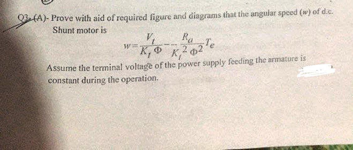 03 (A)- Prove with aid of required figure and diagrams that the angular speed (w) of d.c.
Shunt motor is
V₁
Ba
W=
K, O
-Te
K, ²2
Assume the terminal voltage of the power supply feeding the armature is
constant during the operation.