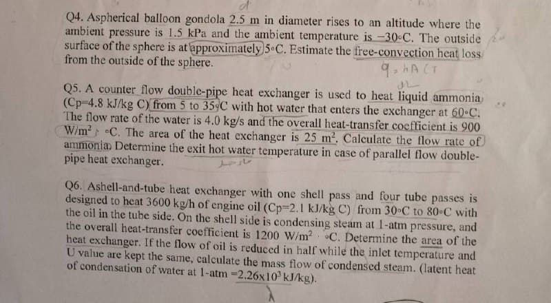 Q4. Aspherical balloon gondola 2.5 m in diameter rises to an altitude where the
ambient pressure is 1.5 kPa and the ambient temperature is -30°C. The outside
surface of the sphere is at approximately 5-C. Estimate the free-convection heat loss
from the outside of the sphere.
q=hACT
Q5. A counter flow double-pipe heat exchanger is used to heat liquid ammonia
(Cp-4.8 kJ/kg C) from 5 to 35-C with hot water that enters the exchanger at 60°C.
The flow rate of the water is 4.0 kg/s and the overall heat-transfer coefficient is 900
W/m² C. The area of the heat exchanger is 25 m². Calculate the flow rate of
ammonia. Determine the exit hot water temperature in case of parallel flow double-
pipe heat exchanger.
Q6. Ashell-and-tube heat exchanger with one shell pass and four tube passes is
designed to heat 3600 kg/h of engine oil (Cp-2.1 kJ/kg C) from 30°C to 80°C with
the oil in the tube side. On the shell side is condensing steam at 1-atm pressure, and
the overall heat-transfer coefficient is 1200 W/m² C. Determine the area of the
heat exchanger. If the flow of oil is reduced in half while the inlet temperature and
U value are kept the same, calculate the mass flow of condensed steam. (latent heat
of condensation of water at 1-atm -2.26x10³ kJ/kg).
"
سال