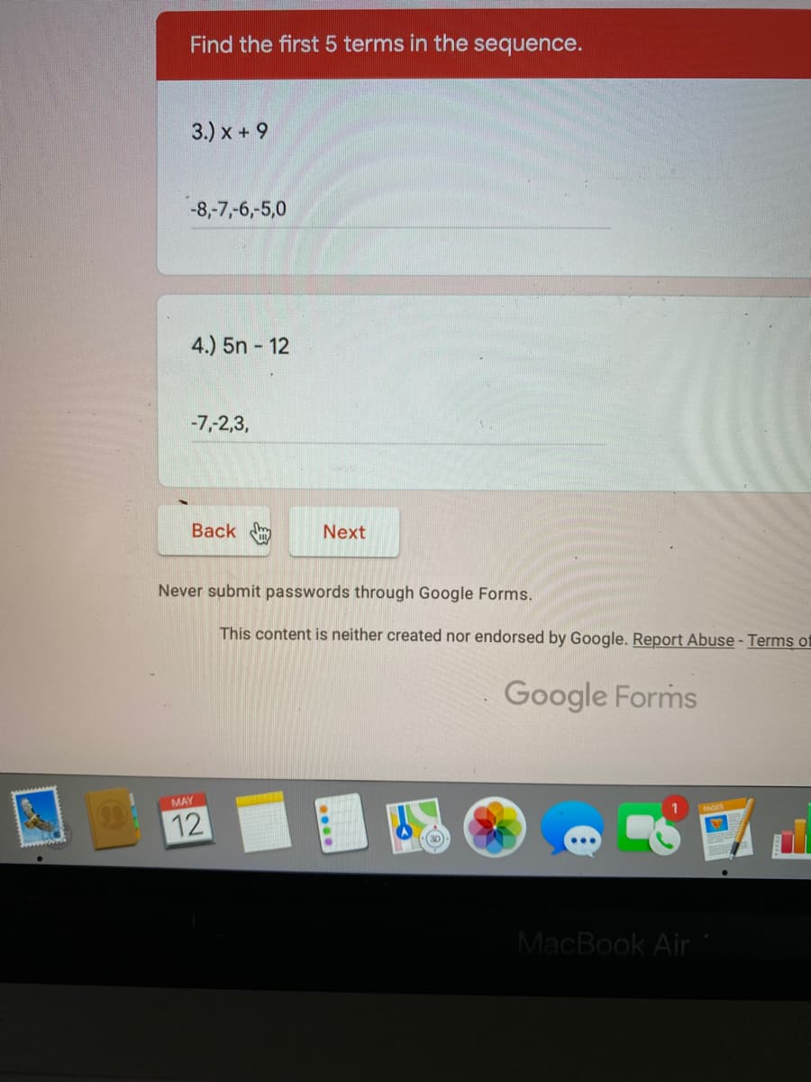 Find the first 5 terms in the sequence.
3.) x + 9
-8,-7,-6,-5,0
4.) 5n - 12
-7,-2,3,
Back
Next
Never submit passwords through Google Forms.
This content is neither created nor endorsed by Google. Report Abuse - Terms of
Google Forms
MAY
12
(30
MacBook Air
