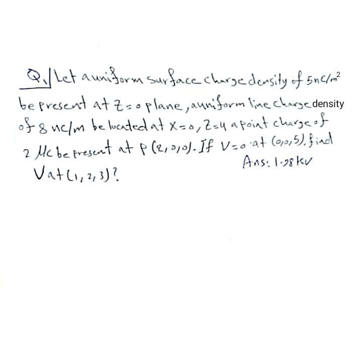 Q/Let aunidorm Surface chargedensity of 5nc/m?
be present at Zsoplane,auniform line chargedensity
of8 uc/m be lucatedat x=0,2=4 apoint charge of
2 Mc be present at p(e,a,o).If Vzo'at (oo,5), }iad
Vatli, , })?
Ans: 1.38 kv
