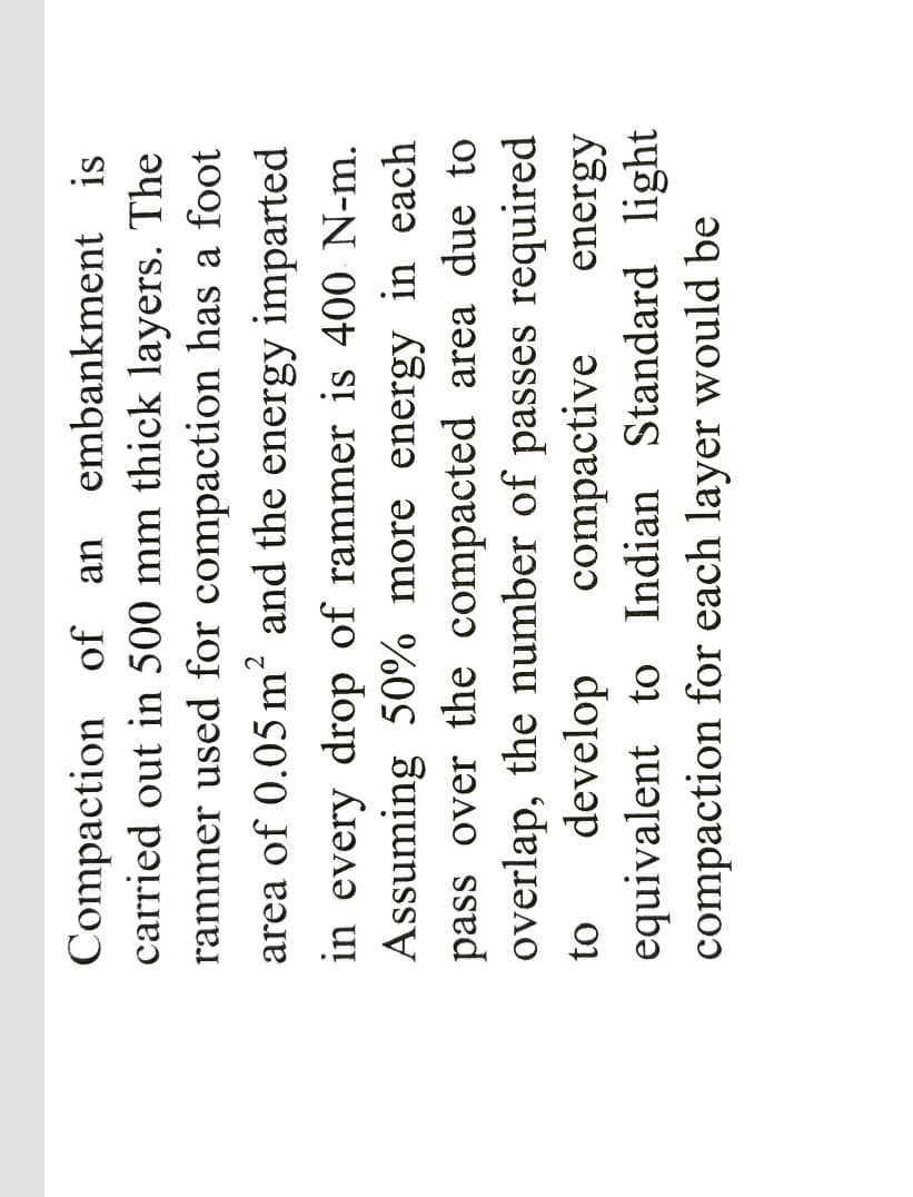 Compaction of an embankment is
carried out in 500 mm thick layers. The
rammer used for compaction has a foot
area of 0.05 m and the energy imparted
in every drop of rammer is 400 N-m.
Assuming 50% more energy in each
pass over the compacted area due to
overlap, the number of passes required
develop
equivalent to Indian Standard light
compaction for each layer would be
compactive
energy
