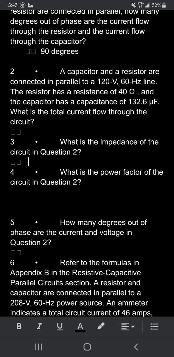 S:45 P
52%
resistor are connectea in paraliei, now many
degrees out of phase are the current flow
through the resistor and the current flow
through the capacitor?
☐☐90 degrees
2
A capacitor and a resistor are
connected in parallel to a 120-V, 60-Hz line.
The resistor has a resistance of 40 , and
the capacitor has a capacitance of 132.6 µF.
What is the total current flow through the
circuit?
☐☐
3
circuit in Question 2?
00 |
4
What is the impedance of the
circuit in Question 2?
What is the power factor of the
6
5
phase are the current and voltage in
Question 2?
|||
How many degrees out of
Refer to the formulas in
Appendix B in the Resistive-Capacitive
Parallel Circuits section. A resistor and
capacitor are connected in parallel to a
208-V, 60-Hz power source. An ammeter
indicates a total circuit current of 46 amps,
B
I U A
<