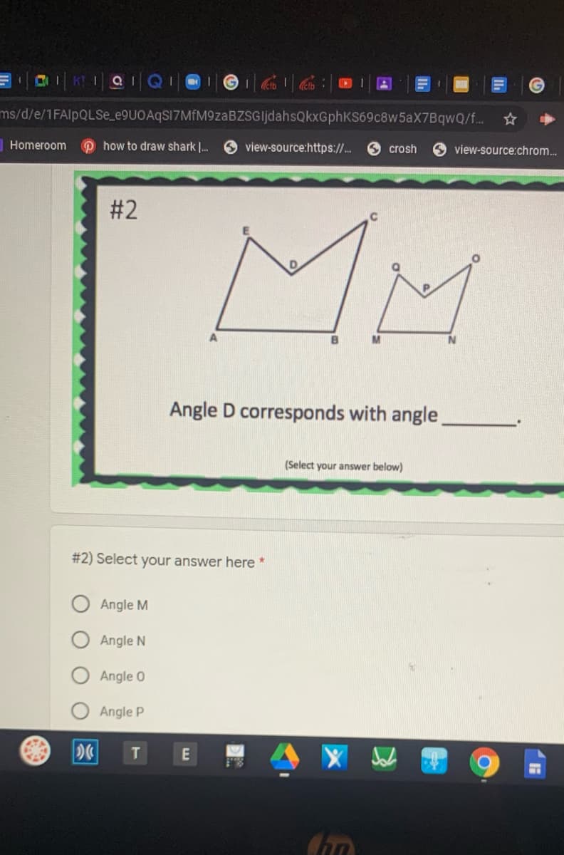 K! QIQI 1
ms/d/e/1FAlpQLSe_e9UOAqS17MfM9zaBZSGljdahsQkxGphKS69c8w5aX7BqwQ/f...
Homeroom
O how to draw shark .
O view-source:https:/.
crosh
view-source:chrom.
# 2
MM
Angle D corresponds with angle.
(Select your answer below)
#2) Select your answer here *
Angle M
Angle N
Angle 0
Angle P
T]
