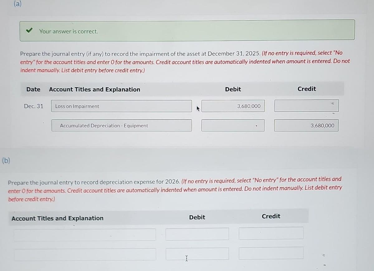 (b)
(a)
Your answer is correct.
Prepare the journal entry (if any) to record the impairment of the asset at December 31, 2025. (If no entry is required, select "No
entry" for the account titles and enter O for the amounts. Credit account titles are automatically indented when amount is entered. Do not
indent manually. List debit entry before credit entry.)
Date
Dec. 31
Account Titles and Explanation
Loss on Impairment
Accumulated Depreciation Equipment
Account Titles and Explanation
I
Debit
Debit
3,680,000
Prepare the journal entry to record depreciation expense for 2026. (If no entry is required, select "No entry" for the account titles and
enter O for the amounts. Credit account titles are automatically indented when amount is entered. Do not indent manually. List debit entry
before credit entry.)
Credit
Credit
3,680,000