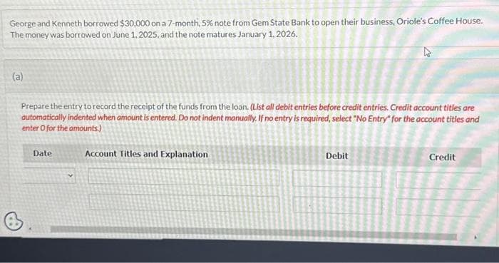 George and Kenneth borrowed $30,000 on a 7-month, 5% note from Gem State Bank to open their business, Oriole's Coffee House.
The money was borrowed on June 1, 2025, and the note matures January 1, 2026.
(a)
Prepare the entry to record the receipt of the funds from the loan. (List all debit entries before credit entries. Credit account titles are
automatically indented when amount is entered. Do not indent manually. If no entry is required, select "No Entry" for the account titles and
enter o for the amounts.)
B
Date
Account Titles and Explanation
Debit
Credit