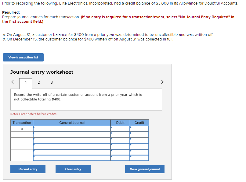 Prior to recording the following, Elite Electronics, Incorporated, had a credit balance of $3,000 in Its Allowance for Doubtful Accounts.
Required:
Prepare Journal entries for each transaction. (If no entry is required for a transaction/event, select "No Journal Entry Required" In
the first account field.)
a. On August 31, a customer balance for $400 from a prior year was determined to be uncollectible and was written off.
b. On December 15, the customer balance for $400 written off on August 31 was collected in full.
View transaction list
Journal entry worksheet
1 2 3
<
Record the write-off of a certain customer account from a prior year which is
not collectible totaling $400.
Note: Enter debits before credits.
Transaction
a
Record entry
General Journal
Clear entry
Debit
Credit
View general journal