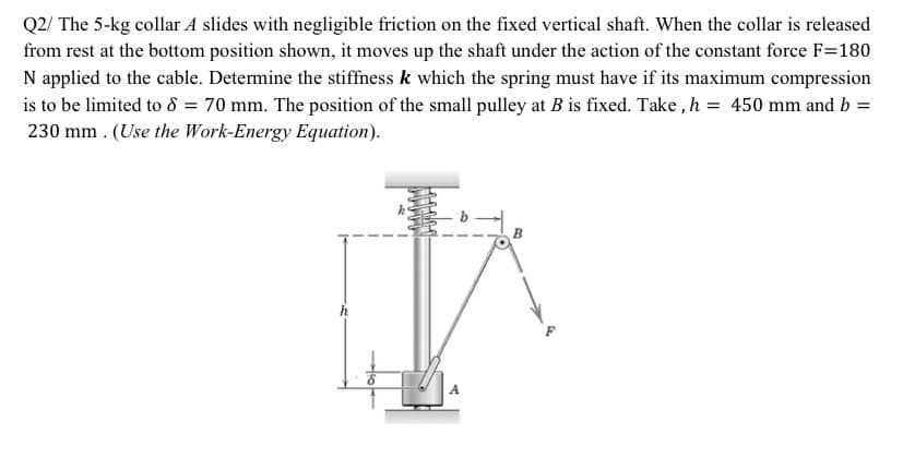 Q2/ The 5-kg collar A slides with negligible friction on the fixed vertical shaft. When the collar is released
from rest at the bottom position shown, it moves up the shaft under the action of the constant force F=180
N applied to the cable. Determine the stiffness k which the spring must have if its maximum compression
is to be limited to d = 70 mm. The position of the small pulley at B is fixed. Take , h = 450 mm and b =
230 mm . (Use the Work-Energy Equation).
