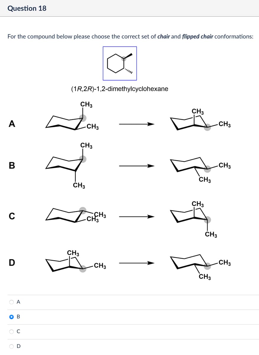 Question 18
For the compound below please choose the correct set of chair and flipped chair conformations:
α
(1R,2R)-1,2-dimethylcyclohexane
CH3
A
CH3
CH3
B
CH3
с
CH3
CH3
CH3
CH3
CH3
CH3
CH3
CH3
CH3
D
CH3
CH3
OA
B
D