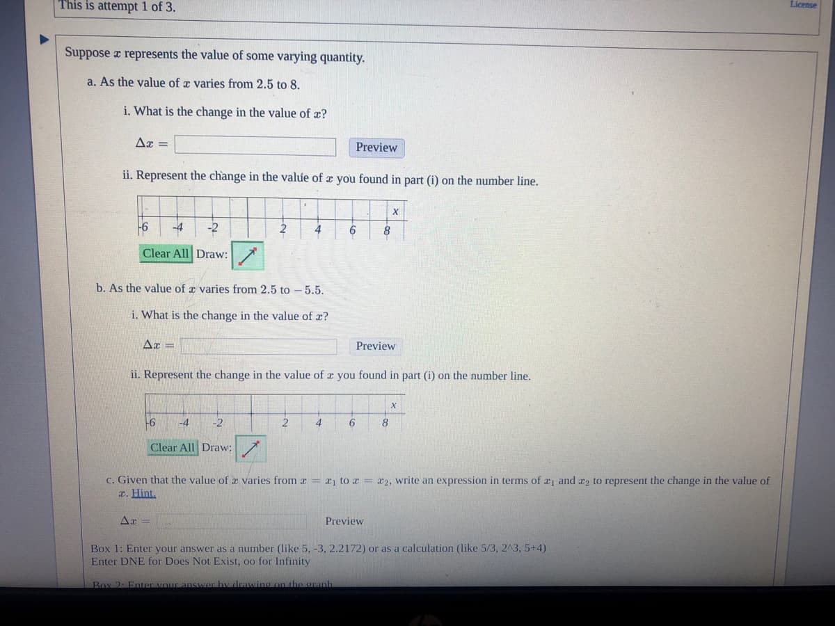 This is attempt 1 of 3.
License
Suppose a represents the value of some varying quantity.
a. As the value of a varies from 2.5 to 8.
i. What is the change in the value of x?
Ax =
Preview
ii. Represent the change in the value of x you found in part (i) on the number line.
-6
-4
-2
2
4
6
8
Clear All Draw:
b. As the value of a varies from 2.5 to - 5.5.
i. What is the change in the value of x?
Ar =
Preview
ii. Represent the change in the value of x you found in part (i) on the number line.
-6
-4
-2
2
Clear All Draw:
c. Given that the value of z varies from r = r1 to z = r2, write an expression in terms of ri and r2 to represent the change in the value of
r. Hint.
Preview
Box 1: Enter your answer as a number (like 5, -3, 2.2172) or as a calculation (like 5/3, 2A3, 5+4)
Enter DNE for Does Not Exist, oo for Infinity
Box 2: Enter vour answer
drawing on the granh
