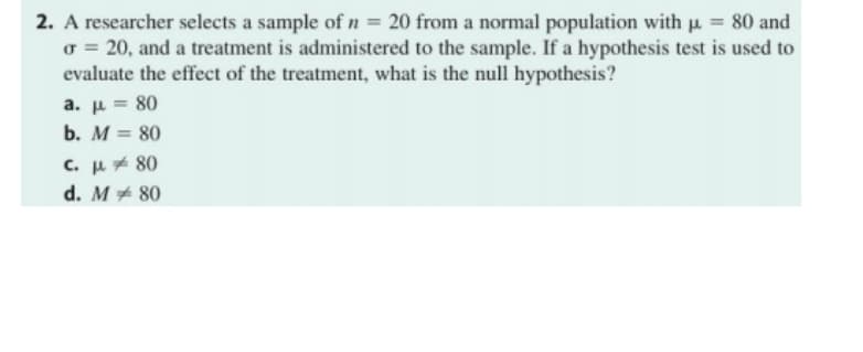 2. A researcher selects a sample of n = 20 from a normal population with p. = 80 and
o = 20, and a treatment is administered to the sample. If a hypothesis test is used to
evaluate the effect of the treatment, what is the null hypothesis?
a. p = 80
b. M = 80
c. μ,80
d. M+ 80
