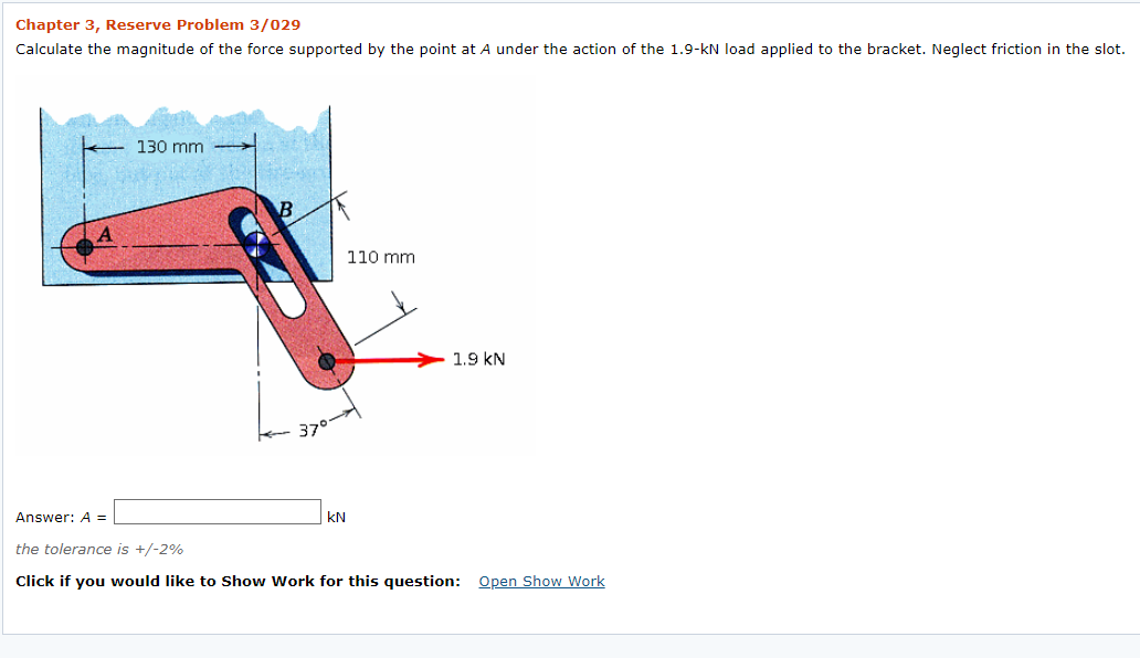 Chapter 3, Reserve Problem 3/029
Calculate the magnitude of the force supported by the point at A under the action of the 1.9-kN load applied to the bracket. Neglect friction in the slot.
130 mm
110 mm
1.9 kN
37°
Answer: A =
kN
the tolerance is +/-2%
Click if you would like to Show Work for this question: Open Show Work
