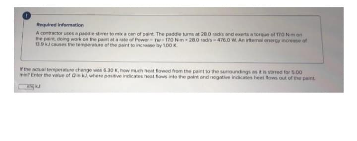 Required information
A contractor uses a paddle stirrer to mix a can of paint. The paddle turns at 28.0 rad/s and exerts a torque of 17.0 Nm on
the paint, doing work on the paint at a rate of Power - Tw-17.0 Nm 28.0 rad/s-476.0 W. An internal energy increase of
13.9 kJ causes the temperature of the paint to increase by 1.00 K.
If the actual temperature change was 6.30 K, how much heat flowed from the paint to the surroundings as it is stirred for 5.00
min? Enter the value of Qin kJ, where positive indicates heat flows into the paint and negative indicates heat flows out of the paint.
876 kJ