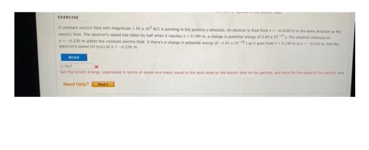 HEN
EXERCISE
A constant electric field with magnitude 1.50 x 10³ N/C is pointing in the positive x-direction. An electron is fired from x-0.0200 m in the same direction as the
electric field. The electron's speed has fallen by half when it reaches x 0.190 m, a change in potential energy of 5.04 x 10-17 1. The electron continues to
x=-0.230 m within the constant electric field. If there's a change in potential energy of -1.01 x 10-16) as it goes from x0.190 m tox -0.230 m, find the
electron's speed (in m/s) at x = -0.230 m.
Hint
1757
Set the kinetic energy (expressed in terms of speed and mass) equal to the work done by the electric field on the particle, and solve for the speed of the particle. m/s
Need Help?