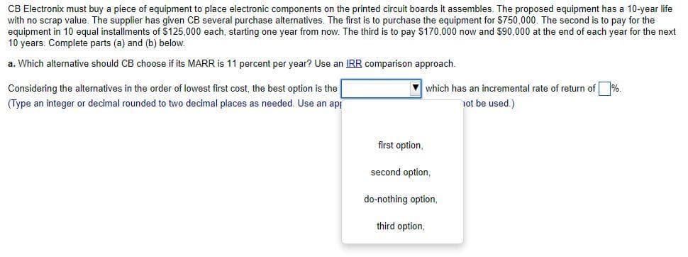 CB Electronix must buy a piece of equipment to place electronic components on the printed circuit boards it assembles. The proposed equipment has a 10-year life
with no scrap value. The supplier has given CB several purchase alternatives. The first is to purchase the equipment for $750,000. The second is to pay for the
equipment in 10 equal installments of $125,000 each, starting one year from now. The third is to pay $170,000 now and $90,000 at the end of each year for the next
10 years. Complete parts (a) and (b) below.
a. Which alternative should CB choose if its MARR is 11 percent per year? Use an IRR comparison approach.
Considering the alternatives in the order of lowest first cost, the best option is the
(Type an integer or decimal rounded to two decimal places as needed. Use an api
which has an incremental rate of return of %.
not be used.)
first option,
second option,
do-nothing option,
third option,