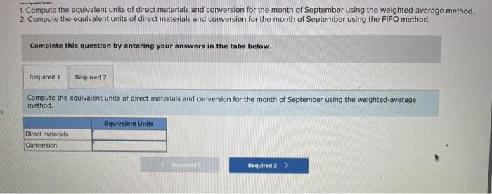 wwwwwww
1. Compute the equivalent units of direct materials and conversion for the month of September using the weighted-average method.
2. Compute the equivalent units of direct materials and conversion for the month of September using the FIFO method.
Complete this question by entering your answers in the tabs below.
Required 1 Required 2
Compute the equivalent units of direct materials and conversion for the month of September using the weighted-average
method.
Equivalent Units
Direct materials
Conversion i
Regold
Required 2 >