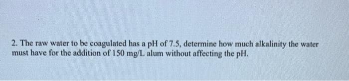 2. The raw water to be coagulated has a pH of 7.5, determine how much alkalinity the water
must have for the addition of 150 mg/L alum without affecting the pH.
